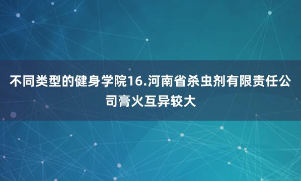 不同类型的健身学院16.河南省杀虫剂有限责任公司膏火互异较大