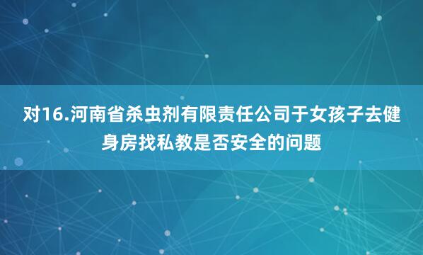 对16.河南省杀虫剂有限责任公司于女孩子去健身房找私教是否安全的问题