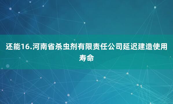 还能16.河南省杀虫剂有限责任公司延迟建造使用寿命