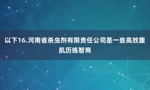 以下16.河南省杀虫剂有限责任公司是一些高效腹肌历练智商